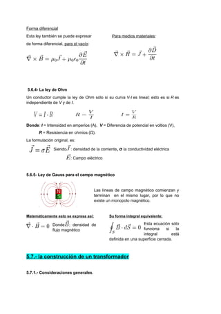 Forma diferencial 
Esta ley también se puede expresar Para medios materiales: 
de forma diferencial, para el vacío: 
5.6.4- La ley de Ohm 
Un conductor cumple la ley de Ohm sólo si su curva V-I es lineal; esto es si R es 
independiente de V y de I. 
Donde: I = Intensidad en amperios (A), V = Diferencia de potencial en voltios (V), 
R = Resistencia en ohmios (Ω). 
La formulación original, es: 
Siendo : densidad de la corriente, σ la conductividad eléctrica 
: Campo eléctrico 
5.6.5- Ley de Gauss para el campo magnético 
Las líneas de campo magnético comienzan y 
terminan en el mismo lugar, por lo que no 
existe un monopolo magnético. 
Matemáticamente esto se expresa así: 
Donde : densidad de 
flujo magnético 
Su forma integral equivalente: 
Esta ecuación sólo 
funciona si la 
integral está 
definida en una superficie cerrada. 
5.7.- la construcción de un transformador 
5.7.1.- Consideraciones generales. 
 