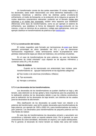 Un transformador consta de dos partes esenciales: El núcleo magnético y 
los devanados, estos están relacionados con otros elementos destinados a las 
conexiones mecánicas y eléctrica entre las distintas partes al sistema de 
enfriamiento, al medio de transporte y a la protección de la máquina en general. El 
núcleo determina característica relevantes, pudiendo ser el llamado núcleo tipo 
columnas y el núcleo tipo acorazado, existen otros aspectos que establecen 
diferencias entre tipos de transformadores, como es por ejemplo el sistema de 
enfriamiento, que establece la forma de disipación del calor producido en los 
mismos, o bien en términos de su potencia y voltaje para aplicaciones, como por 
ejemplo clasificar en transformadores de potencia a tipo distribución. 
5.7.2- La construcción del núcleo. 
El núcleo magnético está formado por laminaciones de acero que tienen 
pequeño porcentajes de silicio (alrededor del 4%) y que se denominan 
"laminaciones magnéticos", estas laminaciones tienen la propiedad de tener 
pérdidas relativamente bajas por efecto de histéresis y de corrientes circulantes. 
En el caso de transformadores de gran potencia, se usan las llamadas 
"laminaciones de cristal orientado" cuyo espesor es de algunos milímetros y 
contienen entre 3% y 4% de silicio 
Tipos de núcleos 
Cuando se ha mencionado con anterioridad, laso núcleos para 
transformadores se agrupan básicamente en las siguientes categorías: 
a) Tipo núcleo o de columnas (monofásico, trifásico) 
b) Tipo acorazado. 
c) Herrajes o armadura. 
5.7.3- Los devanados de los transformadores. 
Los devanados de los transformadores se pueden clasificar en baja y alta 
tensión, esta distinción es de tipo global y tiene importancia para los propósitos de 
la realización práctica de los devanados debido a que los criterios constructivos 
para la realización de los devanados de baja tensión, son distintos de los usados 
para los devanados de alta tensión. 
Otra clasificación de los devanados se puede hacer con relación a la 
potencia del transformador, para tal fin existen devanados para transformadores de 
baja potencia, por ejemplo de 1000 a 2000 VA y para transformadores de media y 
gran potencia. Los devanados para transformadores de pequeña potencia son los 
más fáciles de realizar. 
En este tipo de transformadores los devanados primario y secundario son 
concéntricos y bobinado sobre un soporte aislante único. Por lo general, se usan 
conductores de cobre esmaltado, devanados en espiral y con capas sobrepuestas. 
Por lo general, el devanado de menor tensión se instala más cerca del núcleo 
 