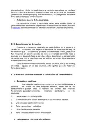 interponiendo un cilindro de papel aislante y mediante separadores, se instala en 
forma concéntrica el devanado de tensión mayor. Los extremos de los devanados 
(denominados también principio y final del devanador) se protegen con aislante de 
forma de tubo conocido como "spaguetti" 
· Aislamiento externo de los devanados. 
Los devanados primario y secundario, deben estar aislados entere sí, 
generalmente este aislamientos de por medio de separadores de madera, baquelita 
o materiales aislantes similares que además cumplan con funciones refrigerantes. 
5.7.4.-Conexiones de los devanados. 
Cuando se construye un devanado, se puede bobinar en el sentido a la 
derecha o a la izquierda (con respecto al sentido de las manecillas del reloj), se 
ha observado que una corriente que tiene un determinado sentido, produce un 
flujo magnético en sentido opuesto, se tiene un devanado construido hacia la 
izquierda o un devanado hacia la derecha, esto se debe tomar en consideración, 
para evitar que con la conexiones que se realicen, se tengan flujos opuestos o 
voltajes inducidos opuestos. 
En los transformadores monofásicos de dos columnas, el flujo es directo y 
en sentido opuesto en las dos columnas, esto significa que debe haber una 
forma de conexión. 
5.7.5- Materiales Eléctricos Usados en la construcción de Transformadores 
 Conductores eléctricos . 
Los materiales usados como conductores en los transformadores, al 
igual que los usados en otras máquinas eléctricas, deben ser de alta 
conductividad, ya que con ellos se fabrican las bobinas. Los requisitos 
fundamentales que deben cumplir los materiales conductores, son los 
siguientes: 
1. La más alta conductividad posible. 
2. El menor coeficiente posible de temperatura por resistencia eléctrica. 
3. Una adecuada resistencia mecánica. 
4. Deben ser ductibles y maleables. 
5. Deben ser fácilmente soldables. 
6. Tener una adecuada resistencia a la corrosión. 
 La temperatura y los materiales aislantes. 
 