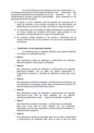 Uno de los factores que más afectan la vida de los aislamientos, es 
la temperatura de operación de las máquinas eléctricas, esta temperatura está 
producida principalmente por las pérdidas y en el caso específico de los 
transformadores, durante su operación, estas pérdidas están localizadas en los 
siguientes elementos principales: 
 El núcleo o circuito magnético, aquí las pérdidas son producidas por el 
efecto de histéresis y las corrientes circulantes en las laminaciones, son 
dependientes de la inducción, es decir, que influye el voltaje de operación. 
 Los devanados, aquí las pérdidas se deben principalmente al efecto joule y 
en menos medida por corrientes de Foucault, estas pérdidas en los 
devanados son dependientes de la carga en el transformador. 
 Se presentan también pérdidas en las uniones o conexiones que se 
conocen también como "puntos calientes" así como en los cambiadores de 
derivaciones. 
 Clasificación de los materiales aislantes. 
La clasificación de los materiales aislantes para máquinas eléctricas 
con relación a su estabilidad terminal 
 Clase Y. 
Este aislamiento consiste de materiales o combinaciones de materiales, 
tales como algodón, seda y papel sin impregnar. 
 Clase A. 
Este aislamiento consiste de materiales o combinaciones de materiales 
tales como el algodón, sed ya papel con alguna impregnación o 
recubrimiento o cuando se sumergen en dialécticos líquidos tales como 
aceite 
 Clase E. 
Este aislamiento consiste de materiales o combinaciones de materiales que 
por experiencia o por pruebas, pueden operar a temperaturas hasta de 5°C, 
sobre la temperatura de los aislamientos Clase A. 
 Clase B. 
Este aislamiento consiste de materiales o combinaciones de materiales 
tales como la única, fibra de vidrio, asbestos, etc. con algunas 
substancias aglutinantes, puede haber otros materiales inorgánicos. 
 Clase F. 
Este aislamiento consiste en materiales o combinaciones de materiales 
tales como mica, fibra de vidrio, asbesto, etc., con sustancias 
aglutinables, así como otros materiales o combinaciones de materiales no 
necesariamente inorgánicos. 
 Clase H. 
Este aislamiento consiste de materiales tales como el silicón, elastómetros 
y combinaciones de materiales tales como la mica, la fibra de vidrio, 
 