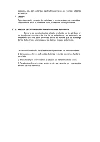 asbestos, etc., con sustancias aglutinables como son las resinas y silicones 
apropiados. 
 Clase C. 
Este aislamiento consiste de materiales o combinaciones de materiales 
tales como la mica, la porcelana, vidrio, cuarzo con o sin aglutinantes. 
5.7.6.- Métodos de Enfriamiento de Transformadores de Potencia. 
Como ya se mencionó antes, el calor producido por las pérdidas en 
los transformadores afecta la vida de los aislamientos, por esta razón es 
importante que este calor producido disipe de manera que se mantenga 
dentro de los límites tolerables por los distintos tipos de aislamiento. 
La transmisión del calor tiene las etapas siguientes en los transformadores: 
Ø Conducción a través del núcleo, bobinas y demás elementos hasta la 
superficie. 
Ø Transmisión por convección en el caso de los transformadores secos. 
Ø Para los transformadores en aceite, el calor se transmite por convección 
a través de este dieléctrico. 
 