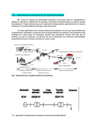 5.8.- Aplicaciones prácticas de los transformadores 
A.- Tanto en materia de electricidad industrial y comercial como en radiotelefonía, 
telefonía, televisión y electrónica en general, encuentra el transformador un amplío campo 
de utilización. Puede decirse que es en elemento indispensable, especialmente en todo lo 
referente a corrientes alternas de baja y alta frecuencia. 
Un caso significativo es el de los sistemas de potencia, en los que hace posible que 
la generación, transporte y consumo de la energía eléctrica se realicen a las tensiones más 
rentables en cada caso. El transporte resulta más económico cuanto más alta sea la 
tensión, ya que la corriente y la sección de los conductores son menores (intensidades 
pequeñas provocan menores pérdidas por efecto Joule). 
Fig. - Estructura de un sistema eléctrico de potencia 
FIG.: generación, transformación, transporte y consumo de energía eléctrica 
 