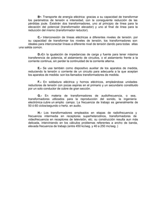 B•- Transporte de energía eléctrica: gracias a su capacidad de transformar 
los parámetros de tensión e intensidad, con la consiguiente reducción de las 
pérdidas joule. Existirán dos transformadores, uno al principio de línea para la 
elevación del potencial (transformador elevador) y uno al final de línea para la 
reducción del mismo (transformador reductor). 
C.- Interconexión de líneas eléctricas a diferentes niveles de tensión. por 
su capacidad de transformar los niveles de tensión, los transformadores son 
ideales para interconectar líneas a diferente nivel de tensión dando para todas ellas 
una salida común. 
D.-En la igualación de impedancias de carga y fuente para tener máxima 
transferencia de potencia, el aislamiento de circuitos, o el aislamiento frente a la 
corriente continua, sin perder la continuidad de la corriente alterna. 
E.- Se usa también como dispositivo auxiliar de los aparatos de medida, 
reduciendo la tensión o corriente de un circuito para adecuarla a la que aceptan 
los aparatos de medida: son los llamados transformadores de medida. 
F.- En soldadura eléctrica y hornos eléctricos, empleándose unidades 
reductoras de tensión con pocas espiras en el primario y un secundario constituido 
por un solo conductor de cobre de gran sección. 
G.- En materia de transformadores de audiofrecuencia, o sea, 
transformadores utilizados para la reproducción del sonido, la ingeniería 
electrónica cubre un amplio campo. La frecuencia de trabajo es generalmente de 
50 ó 60 ciclos/segundo o hertz. en audio. 
H.- Los transformadores empleados en etapas de radiofrecuencia y 
frecuencia intermedia en receptores superheterodinos, transformadores de 
videofrecuencia en receptores de televisión, etc. su construcción resulta aun más 
delicada, interviniendo en los cálculos problemas referentes a ancho de banda, 
elevada frecuencia de trabajo (entre 450 kc/seg. y 40 a 250 mc/seg. ) 
 