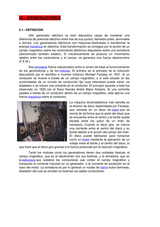 VI.- GENERADORES 
6.1.- DEFINICION: 
U0n generador eléctrico es todo dispositivo capaz de mantener una 
diferencia de potencial eléctrico entre dos de sus puntos, llamados polos, terminales 
o bornes. Los generadores eléctricos son máquinas destinadas a transformar la 
energía mecánica en eléctrica. Esta transformación se consigue por la acción de un 
campo magnético sobre los conductores eléctricos dispuestos sobre una armadura 
(denominada también estator). Si mecánicamente se produce un movimiento 
relativo entre los conductores y el campo, se generara una fuerza electromotriz 
(F.E.M.). 
Dos principios físicos relacionados entre sí sirven de base al funcionamiento 
de los generadores y de los motores. El primero es el principio de la inducción 
descubierto por el científico e inventor británico Michael Faraday en 1831. Si un 
conductor se mueve a través de un campo magnético, o si está situado en las 
proximidades de un circuito de conducción fijo cuya intensidad puede variar, se 
establece o se induce una corriente en el conductor. El principio opuesto a éste fue 
observado en 1820 por el físico francés André Marie Ampére. Si una corriente 
pasaba a través de un conductor dentro de un campo magnético, éste ejercía una 
fuerza mecánica sobre el conductor. 
La máquina dinamoeléctrica más sencilla es 
la dinamo de disco desarrollada por Faraday, 
que consiste en un disco de cobre que se 
monta de tal forma que la parte del disco que 
se encuentra entre el centro y el borde quede 
situada entre los polos de un imán de 
herradura. Cuando el disco gira, se induce 
una corriente entre el centro del disco y su 
borde debido a la acción del campo del imán. 
El disco puede fabricarse para funcionar 
como un motor mediante la aplicación de un 
voltaje entre el borde y el centro del disco, lo 
que hace que el disco gire gracias a la fuerza producida por la reacción magnética. 
Tanto los motores como los generadores tienen dos unidades básicas: el 
campo magnético, que es el electroimán con sus bobinas, y la armadura, que es 
la estructura que sostiene los conductores que cortan el campo magnético y 
transporta la corriente inducida en un generador, o la corriente de excitación en el 
caso del motor. La armadura es por lo general un núcleo de hierro dulce laminado, 
alrededor del cual se enrollan en bobinas los cables conductores. 
 