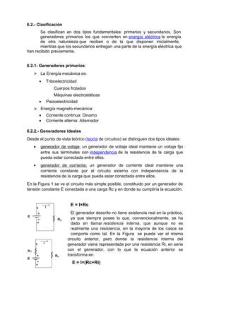 6.2.- Clasificación 
Se clasifican en dos tipos fundamentales: primarios y secundarios. Son 
generadores primarios los que convierten en energía eléctrica la energía 
de otra naturaleza que reciben o de la que disponen inicialmente, 
mientras que los secundarios entregan una parte de la energía eléctrica que 
han recibido previamente. 
6.2.1- Generadores primarios: 
 La Energía mecánica es: 
· Triboelectricidad 
Cuerpos frotados 
Máquinas electrostáticas 
· Piezoelectricidad 
 Energía magneto-mecánica: 
· Corriente continua: Dinamo 
· Corriente alterna: Alternador 
6.2.2.- Generadores ideales 
Desde el punto de vista teórico (teoría de circuitos) se distinguen dos tipos ideales: 
· generador de voltaje : un generador de voltaje ideal mantiene un voltaje fijo 
entre sus terminales con independencia de la resistencia de la carga que 
pueda estar conectada entre ellos. 
· generador de corriente : un generador de corriente ideal mantiene una 
corriente constante por el circuito externo con independencia de la 
resistencia de la carga que pueda estar conectada entre ellos. 
En la Figura 1 se ve el circuito más simple posible, constituido por un generador de 
tensión constante E conectada a una carga Rc y en donde su cumpliría la ecuación: 
E = I×Rc 
El generador descrito no tiene existencia real en la práctica, 
ya que siempre posee lo que, convencionalmente, se ha 
dado en llamar resistencia interna, que aunque no es 
realmente una resistencia, en la mayoría de los casos se 
comporta como tal. En la Figura se puede ver el mismo 
circuito anterior, pero donde la resistencia interna del 
generador viene representada por una resistencia Ri, en serie 
con el generador, con lo que la ecuación anterior se 
transforma en: 
E = I×(Rc+Ri) 
 