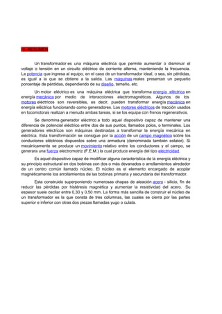 IV.-RESUMEN 
Un transformador es una máquina eléctrica que permite aumentar o disminuir el 
voltaje o tensión en un circuito eléctrico de corriente alterna, manteniendo la frecuencia. 
La potencia que ingresa al equipo, en el caso de un transformador ideal, o sea, sin pérdidas, 
es igual a la que se obtiene a la salida. Las máquinas reales presentan un pequeño 
porcentaje de pérdidas, dependiendo de su diseño, tamaño, etc. 
Un motor eléctrico es una máquina eléctrica que transforma energía eléctrica en 
energía mecánica por medio de interacciones electromagnéticas. Algunos de los 
motores eléctricos son reversibles, es decir, pueden transformar energía mecánica en 
energía eléctrica funcionando como generadores. Los motores eléctricos de tracción usados 
en locomotoras realizan a menudo ambas tareas, si se los equipa con frenos regenerativos. 
Se denomina generador eléctrico a todo aquel dispositivo capaz de mantener una 
diferencia de potencial eléctrico entre dos de sus puntos, llamados polos, o terminales. Los 
generadores eléctricos son máquinas destinadas a transformar la energía mecánica en 
eléctrica. Esta transformación se consigue por la acción de un campo magnético sobre los 
conductores eléctricos dispuestos sobre una armadura (denominada también estator). Si 
mecánicamente se produce un movimiento relativo entre los conductores y el campo, se 
generara una fuerza electromotriz (F.E.M.) la cual produce energía del tipo electricidad. 
Es aquel dispositivo capaz de modificar alguna característica de la energía eléctrica y 
su principio estructural en dos bobinas con dos o más devanados o arrollamientos alrededor 
de un centro común llamado núcleo. El núcleo es el elemento encargado de acoplar 
magnéticamente loa arrollamientos de las bobinas primaria y secundaria del transformador. 
Esta construido superponiendo numerosas chapas de aleación acero - silicio, fin de 
reducir las pérdidas por histéresis magnética y aumentar la resistividad del acero. Su 
espesor suele oscilar entre 0,30 y 0,50 mm. La forma más sencilla de construir el núcleo de 
un transformador es la que consta de tres columnas, las cuales se cierra por las partes 
superior e inferior con otras dos piezas llamadas yugo o culata. 
 