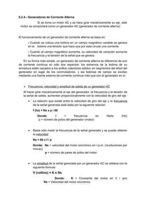 6.2.4.- Generadores de Corriente Alterna 
Si se toma un motor AC y se hace girar mecánicamente su eje, este 
motor se comportará como un generador AC (generador de corriente alterna) 
El funcionamiento de un generador de corriente alterna se basa en: 
- Cuando se coloca una bobina en un campo magnético variable se genera 
en la bobina una tensión que hace que por esta circule una corriente. 
- Cuando el campo magnético aumenta, su velocidad de variación aumenta 
la frecuencia y la tensión de la señal que se genera. 
En su forma más simple, un generador de corriente alterna se diferencia de uno 
de corriente continua en sólo dos aspectos: los extremos de la bobina de su 
armadura están sacados a los anillos colectores sólidos sin segmentos del árbol del 
generador en lugar de los conmutadores, y las bobinas de campo se excitan 
mediante una fuente externa de corriente continua más que con el generador en sí. 
 Frecuencia, velocidad y amplitud de salida de un generador AC 
Al hacer girar mecánicamente el eje del generador, la frecuencia y la tensión de 
la señal de salida, aumentan proporcionalmente con la velocidad de giro del eje. 
· La relación que existe entre la velocidad de giro del eje y la frecuencia 
de la señal generada está dada por la siguiente relación: 
f (hz) = Ns x p / 60 
Donde: f = frecuencia en Hertz (Hz) 
p = número de polos del generador (motor) 
· Basta sólo medir la frecuencia de la señal generada y se puede obtener 
la velocidad 
Ns = 60 x f / p 
Donde: Ns = velocidad del motor sincrónico en r.p.m. (revoluciones por 
minuto) 
p = número de pares de polos del motor 
· La amplitud de la señal generada por un generador AC se obtiene con la 
siguiente fórmula: 
V (voltios) = K x Ns 
Donde: K = Constante del motor en V / rpm 
Ns = Velocidad del motor sincrónico 
 