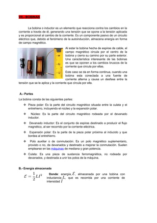 VII.- BOBINAS 
La bobina o inductor es un elemento que reacciona contra los cambios en la 
corriente a través de él, generando una tensión que se opone a la tensión aplicada 
y es proporcional al cambio de la corriente. Es un componente pasivo de un circuito 
eléctrico que, debido al fenómeno de la autoinducción, almacena energía en forma 
de campo magnético. 
Al estar la bobina hecha de espiras de cable, el 
campo magnético circula por el centro de la 
bobina y cierra su camino por su parte exterior. 
Una característica interesante de las bobinas 
es que se oponen a los cambios bruscos de la 
corriente que circula por ellas. 
Este caso se da en forma continua, cuando una 
bobina esta conectada a una fuente de 
corriente alterna y causa un desfase entre la 
tensión que se le aplica y la corriente que circula por ella. 
A.- Partes 
La bobina consta de las siguientes partes: 
 Pieza polar: Es la parte del circuito magnético situada entre la culata y el 
entrehierro, incluyendo el núcleo y la expansión polar. 
 Núcleo: Es la parte del circuito magnético rodeada por el devanado 
inductor. 
 Devanado inductor: Es el conjunto de espiras destinado a producir el flujo 
magnético, al ser recorrido por la corriente eléctrica. 
 Expansión polar: Es la parte de la pieza polar próxima al inducido y que 
bordea al entrehierro. 
 Polo auxiliar o de conmutación: Es un polo magnético suplementario, 
provisto o no, de devanados y destinado a mejorar la conmutación. Suelen 
emplearse en las máquinas de mediana y gran potencia. 
 Culata: Es una pieza de sustancia ferromagnética, no rodeada por 
devanados, y destinada a unir los polos de la máquina. 
B.- Energía almacenada 
Donde: energía, , almacenada por una bobina con 
inductancia , que es recorrida por una corriente de 
intensidad 
 