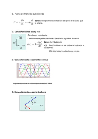 C.- Fuerza electromotriz autoinducida 
donde: el signo menos indica que se opone a la causa que 
lo origina. 
D.- Comportamientos ideal y real 
Circuito con inductancia. 
La bobina ideal puede definirse a partir de la siguiente ecuación: 
Donde: L: inductancia 
u(t) : función diferencia de potencial aplicada a 
sus bornes 
i(t) : intensidad resultante que circula. 
E.- Comportamiento en corriente continua 
Diagrama cartesiano de las tensiones y corriente en una bobina. 
F.-Comportamiento en corriente alterna 
 
