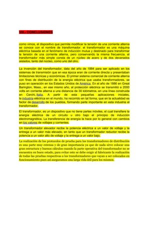 VIII.- CONCLUSIONES 
como vimos, el dispositivo que permite modificar la tensión de una corriente alterna 
se conoce con el nombre de transformador. el transformador es una máquina 
eléctrica basada en el fenómeno de inducción mutua y destinado para transformar 
la tensión de una corriente alterna, pero conservando la misma frecuencia. el 
transformador más simple consta de un núcleo de acero y de dos devanados 
aislados, tanto del núcleo, como uno del otro. 
La invención del transformador, data del año de 1884 para ser aplicado en los 
sistemas de transmisión que en esa época eran de corriente directa y presentaban 
limitaciones técnicas y económicas. El primer sistema comercial de corriente alterna 
con fines de distribución de la energía eléctrica que usaba transformadores, se 
puso en operación en los Estados Unidos de América. En el año de 1886 en Great 
Barington, Mass., en ese mismo año, al protección eléctrica se transmitió a 2000 
volts en corriente alterna a una distancia de 30 kilómetros, en una línea construida 
en Cerchi, Italia. A partir de esta pequeñas aplicaciones iniciales, 
la industria eléctrica en el mundo, ha recorrido en tal forma, que en la actualidad es 
factor de desarrollo de los pueblos, formando parte importante en esta industria el 
transformador. 
El transformador, es un dispositivo que no tiene partes móviles, el cual transfiere la 
energía eléctrica de un circuito u otro bajo el principio de inducción 
electromagnética. La transferencia de energía la hace por lo general con cambios 
en los valores de voltajes y corrientes. 
Un transformador elevador recibe la potencia eléctrica a un valor de voltaje y la 
entrega a un valor más elevado, en tanto que un transformador reductor recibe la 
potencia a un valor alto de voltaje y la entrega a un valor bajo. 
La realización de los protocolos de prueba para los transformadores de distribución 
es una parte muy extensa y de gran importancia ya que de nada sirve colocar una 
gran estructura y buenos cálculos cuando la parte operativa del transformador no se 
encuentra en buen estado, para evitar esto se debe exigir al fabricante la realización 
de todas las pruebas respectivas a los transformadores que vayan a ser colocados en 
funcionamiento pues así aseguramos una larga vida útil para los mismos. 
 