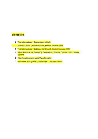 Bibliografía 
 "Transformadores , Operaciones y Uso", 
Valdez, Carlos J, Editorial Sistes, Madrid, España, 1999 
 "Transformadores y Bobinas, Mc Grawhill, Madrid, España, 2001 
 "Guía Práctica de Energía y Electrónica", Editorial Cultura, 1995, Madrid 
España. 
 http://es.wikipedia.org/wiki/Transformador 
 http://www.monografias.com/trabajos11/tradi/tradi.shtml 
