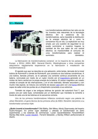 V.-CONCEPTUALIZACION 
5.1.- Historia 
Los transformadores eléctricos han sido uno de 
los inventos más relevantes de la tecnología 
eléctrica. Sin la existencia de los 
transformadores, sería imposible la distribución 
de la energía eléctrica tal y como la 
conocemos hoy en día. La explicación es muy 
simple, por una cuestión de seguridad no se 
puede suministrar a nuestros hogares la 
cantidad de Kw que salen de una central 
eléctrica, es imprescindible el concurso de 
unos transformadores para realizar el 
suministro doméstico. 
La fabricación de transformadores comenzó en la mayoría de los países de 
Europa y EEUU. ASEA, BBC, General Electric, Westinghouse y otras compañías 
adquirieron rápidamente experiencia en la fabricación e instalación de 
transformadores 
El aparato que aquí se describe es una aplicación, entre tantas, derivada de la inicial 
bobina de Ruhmkorff o carrete de Ruhmkorff, que consistía en dos bobinas concéntricas. A 
una bobina, llamada primario, se le aplicaba una corriente continua proveniente de una 
batería, conmutada por medio de un ruptor movido por el magnetismo generado en un 
núcleo de hierro central por la propia energía de la batería. El campo magnético así creado 
variaba al compás de las interrupciones, y en el otro bobinado, llamado secundario y con 
mucho más espiras, se inducía una corriente de escaso valor pero con una fuerza eléctrica 
capaz de saltar entre las puntas de un chispómetro conectado a sus extremos. 
También da origen a las antiguas bobinas de ignición del automóvil Ford T, que 
poseía una por cada bujía, comandadas por un distribuidor que mandaba la corriente a 
través de cada una de las bobinas en la secuencia correcta. 
Uno de los primeros transformadores trifásicos construido según una patente de 
Johan Wenström, el genio técnico de los primeros años de ASEA. Wenström denominó a su 
transformador conversor triple 
¿Quién inventó el transformador? Ottó Bláthy, Déri Miksa, Károly Zipernowsky del Imperio 
Austro-Húngaro. En primer lugar diseñado y utilizado el transformador en tanto 
experimental, y los sistemas de commercian. Lucien GaulardSebstian FerrantiWilliam 
Stanley Más tarde, Lucien Gaulard , Ferranti Sebastián, y Stanley William perfeccionado el 
diseño. 
 
