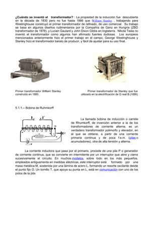 ¿Cuándo se inventó el transformador? : La propiedad de la inducción fue descubierta 
en la década de 1830 pero no fue hasta 1886 que William Stanley , trabajando para 
Westinghouse construyó el primer transformador de refinado, de uso comercial. Su trabajo 
se basa en algunos diseños rudimentarios por la Compañía de Ganz en Hungría (ZBD 
transformador de 1878), y Lucien Gaulard y John Dixon Gibbs en Inglaterra. Nikola Tesla no 
inventó el transformador como algunos han afirmado fuentes dudosas. Los europeos 
mencionados anteriormente hizo el primer trabajo en el campo, George Westinghouse y 
Stanley hizo el transformador barato de producir, y fácil de ajustar para su uso final. 
Primer transformador William Stanley Primer transformador de Stanley que fue 
construido en 1885 utilizado en la electrificación de G reat B.(1886) 
5.1.1.-- Bobina de Ruhmkorff 
La llamada bobina de inducción o carrete 
de Rhumkorff, de invención anterior a la de los 
transformadores de corriente alterna, es un 
verdadero transformador polimorfo y elevador, en 
el que se obtiene, a partir de una corriente 
primaria continua y de poca f.e.m. (pilas o 
acumuladores), otra de alta tensión y alterna. 
La corriente inductora que pasa por el primario, procede de una pila P o generador 
de corriente continua, que se convierte en intermitente por un interruptor que abre y cierra 
sucesivamente el circuito. En muchos modelos, sobre todo en los más pequeños, 
empleados antiguamente en medidas eléctricas, este interruptor está formado por una 
masa metálica M, sostenida por una lámina de acero L, formando un resorte oscilante desde 
el punto fijo O. Un tornillo T, que apoya su punta en L, está en comunicación con uno de los 
polos de la pila. 
 