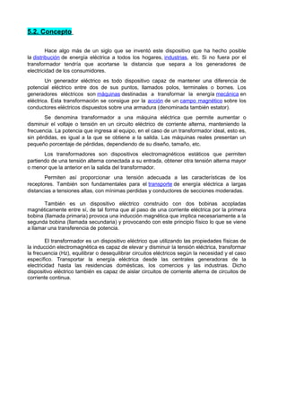 5.2. Concepto 
Hace algo más de un siglo que se inventó este dispositivo que ha hecho posible 
la distribución de energía eléctrica a todos los hogares, industrias, etc. Si no fuera por el 
transformador tendría que acortarse la distancia que separa a los generadores de 
electricidad de los consumidores. 
Un generador eléctrico es todo dispositivo capaz de mantener una diferencia de 
potencial eléctrico entre dos de sus puntos, llamados polos, terminales o bornes. Los 
generadores eléctricos son máquinas destinadas a transformar la energía mecánica en 
eléctrica. Esta transformación se consigue por la acción de un campo magnético sobre los 
conductores eléctricos dispuestos sobre una armadura (denominada también estator). 
Se denomina transformador a una máquina eléctrica que permite aumentar o 
disminuir el voltaje o tensión en un circuito eléctrico de corriente alterna, manteniendo la 
frecuencia. La potencia que ingresa al equipo, en el caso de un transformador ideal, esto es, 
sin pérdidas, es igual a la que se obtiene a la salida. Las máquinas reales presentan un 
pequeño porcentaje de pérdidas, dependiendo de su diseño, tamaño, etc. 
Los transformadores son dispositivos electromagnéticos estáticos que permiten 
partiendo de una tensión alterna conectada a su entrada, obtener otra tensión alterna mayor 
o menor que la anterior en la salida del transformador. 
Permiten así proporcionar una tensión adecuada a las características de los 
receptores. También son fundamentales para el transporte de energía eléctrica a largas 
distancias a tensiones altas, con mínimas perdidas y conductores de secciones moderadas. 
También es un dispositivo eléctrico construido con dos bobinas acopladas 
magnéticamente entre sí, de tal forma que al paso de una corriente eléctrica por la primera 
bobina (llamada primaria) provoca una inducción magnética que implica necesariamente a la 
segunda bobina (llamada secundaria) y provocando con este principio físico lo que se viene 
a llamar una transferencia de potencia. 
El transformador es un dispositivo eléctrico que utilizando las propiedades físicas de 
la inducción electromagnética es capaz de elevar y disminuir la tensión eléctrica, transformar 
la frecuencia (Hz), equilibrar o desequilibrar circuitos eléctricos según la necesidad y el caso 
específico. Transportar la energía eléctrica desde las centrales generadoras de la 
electricidad hasta las residencias domésticas, los comercios y las industrias. Dicho 
dispositivo eléctrico también es capaz de aislar circuitos de corriente alterna de circuitos de 
corriente continua. 
 