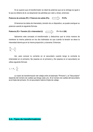 Si se supone que el transformador es ideal (la potencia que se le entrega es igual a 
la que se obtiene de él, se desprecian las pérdidas por calor y otras), entonces: 
Potencia de entrada (Pi) = Potencia de salida (Ps). Pi=Ps 
Si tenemos los datos de intensidad y tensión de un dispositivo, se puede averiguar su 
potencia usando la siguiente fórmula. 
Potencia (P) = Tensión (V) x Intensidad (I) P = V x I (W) 
Aplicamos este concepto al transformador y deducimos que la única manera de 
mantener la misma potencia en los dos bobinados es que cuando la tensión se eleve la 
intensidad disminuya en la misma proporción y viceversa. Entonces: 
s 
p 
p 
s 
I 
I 
N 
N 
= 
Así, para conocer la corriente en el secundario cuando tengo la corriente Ip 
(intensidad en el primario), Np (espiras en el primario) y Ns (espiras en el secundario) se 
utiliza siguiente fórmula: 
p 
s 
I 
I = N × 
s p N 
La razón de transformación del voltaje entre el bobinado "Primario" y el "Secundario" 
depende del número de vueltas que tenga cada uno. Si el número de vueltas del secundario 
es el triple del primario. En el secundario habrá el triple de voltaje. 
5.4.- Tipos de transformadores 
 
