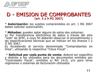 D - EMISION DE COMPROBANTESD - EMISION DE COMPROBANTES
(art. 5 a 9 RG 3067)(art. 5 a 9 RG 3067)
* Autorización: los sujetos comprendidos en art. 1 RG 3067
deben solicitar autorización.
* Métodos: pueden optar alguno de estos dos sistemas:
a) Por transferencia electrónica de datos a través del sitio
"web" de AFIP, a cuyo fin deberán observar el procedimiento y
las especificaciones técnicas que se indican en los Anexos I y
II RG 3067.
b) Accediendo al servicio denominado "Comprobantes en
línea", utilizando la respectiva "Clave Fiscal" .
* Solicitud por cada punto de venta: deberá ser específico
y distinto a los utilizados para los documentos emitidos por
"Controlador Fiscal", emitidos s/ RG 1415, y/o para otros
regímenes o sistemas de facturación utilizados.
11
 