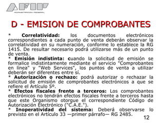 D - EMISION DE COMPROBANTESD - EMISION DE COMPROBANTES
* Correlatividad: los documentos electrónicos
correspondientes a cada punto de venta deberán observar la
correlatividad en su numeración, conforme lo establece la RG
1415. De resultar necesario podrá utilizarse más de un punto
de venta.
* Emisión indistinta: cuando la solicitud de emisión se
formalice indistintamente mediante el servicio "Comprobantes
en línea" y "Web Services", los puntos de venta a utilizar
deberán ser diferentes entre sí.
* Autorización o rechazo: podrá autorizar o rechazar la
solicitud de emisión de comprobantes electrónicos a que se
refiere el Artículo 5º.
* Efectos fiscales frente a terceros: Los comprobantes
electrónicos no tendrán efectos fiscales frente a terceros hasta
que este Organismo otorgue el correspondiente Código de
Autorización Electrónico ("C.A.E.").
* Inoperatividad del sistema: Deberá observarse lo
previsto en el Artículo 33 —primer párrafo— RG 2485.
12
 