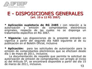 E - DISPOSICIONES GENERALESE - DISPOSICIONES GENERALES
(art. 10 a 12 RG 3067)(art. 10 a 12 RG 3067)
* Aplicación supletoria de RG 2485 : con relación a la
autorización y emisión de comprobantes electrónicos
originales, respecto de las cuales no se disponga un
tratamiento específico en RG 3067.
* Vigencia: Las disposiciones de la presente entrarán en
vigencia a partir del segundo día hábil siguiente al de su
publicación en el Boletín Oficial, inclusive
* Aplicación: para las solicitudes de autorización para la
emisión de comprobantes electrónicos que se efectúen desde
día 1 de mayo de 2011, inclusive.
La documentación de respaldo que permite la solicitud de
autorización de emisión de comprobantes con arreglo al inciso
a) del Artículo 5º, se encontrará disponible a partir del día 15
de marzo de 2011, inclusive.
13
 