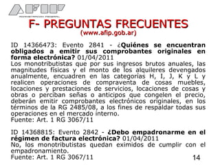F- PREGUNTAS FRECUENTESF- PREGUNTAS FRECUENTES
(www.afip.gob.ar)(www.afip.gob.ar)
ID 14366473: Evento 2841 - ¿Quiénes se encuentran
obligados a emitir sus comprobantes originales en
forma electrónica? 01/04/2011
Los monotributistas que por sus ingresos brutos anuales, las
magnitudes físicas y el monto de los alquileres devengados
anualmente, encuadren en las categorías H, I, J, K y L y
realicen operaciones de compraventa de cosas muebles,
locaciones y prestaciones de servicios, locaciones de cosas y
obras o perciban señas o anticipos que congelen el precio,
deberán emitir comprobantes electrónicos originales, en los
términos de la RG 2485/08, a los fines de respaldar todas sus
operaciones en el mercado interno.
Fuente: Art. 1 RG 3067/11
ID 14368815: Evento 2842 - ¿Debo empadronarme en el
régimen de factura electrónica? 01/04/2011
No, los monotributistas quedan eximidos de cumplir con el
empadronamiento.
Fuente: Art. 1 RG 3067/11 14
 