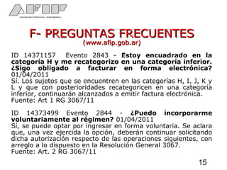 F- PREGUNTAS FRECUENTESF- PREGUNTAS FRECUENTES
(www.afip.gob.ar)(www.afip.gob.ar)
ID 14371157 Evento 2843 - Estoy encuadrado en la
categoría H y me recategorizo en una categoría inferior.
¿Sigo obligado a facturar en forma electrónica?
01/04/2011
Sí. Los sujetos que se encuentren en las categorías H, I, J, K y
L y que con posterioridades recategoricen en una categoría
inferior, continuarán alcanzados a emitir factura electrónica.
Fuente: Art 1 RG 3067/11
ID 14373499 Evento 2844 - ¿Puedo incorporarme
voluntariamente al régimen? 01/04/2011
Sí, se puede optar por ingresar en forma voluntaria. Se aclara
que, una vez ejercida la opción, deberán continuar solicitando
dicha autorización respecto de las operaciones siguientes, con
arreglo a lo dispuesto en la Resolución General 3067.
Fuente: Art. 2 RG 3067/11
15
 