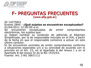 F- PREGUNTAS FRECUENTESF- PREGUNTAS FRECUENTES
(www.afip.gob.ar)(www.afip.gob.ar)
ID 14375841
Evento 2845 - ¿Qué sujetos se encuentran exceptuados?
01/04/2011 12:00:00 a.m.
Se encuentran exceptuados de emitir comprobantes
electrónicos, los sujetos que:
a) Deban cambiar su condición de adherido al Régimen
Simplificado, por la de responsable inscripto en el IVA, a partir
de la fecha en que el responsable comience a actuar en este
último carácter.
b) Se encuentren eximidos de emitir comprobantes conforme
a situaciones especiales y/o a su actividad de acuerdo con lo
previsto en el Art. 23, en el Apartado A del Anexo I y en el
Apartado B del Anexo IV de la RG 1415/03.
Fuente: Art. 3 RG 3067/111
16
 