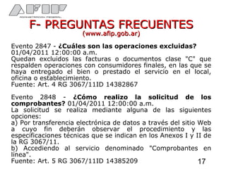 F- PREGUNTAS FRECUENTESF- PREGUNTAS FRECUENTES
(www.afip.gob.ar)(www.afip.gob.ar)
Evento 2847 - ¿Cuáles son las operaciones excluidas?
01/04/2011 12:00:00 a.m.
Quedan excluidos las facturas o documentos clase "C" que
respalden operaciones con consumidores finales, en las que se
haya entregado el bien o prestado el servicio en el local,
oficina o establecimiento.
Fuente: Art. 4 RG 3067/11ID 14382867
Evento 2848 - ¿Cómo realizo la solicitud de los
comprobantes? 01/04/2011 12:00:00 a.m.
La solicitud se realiza mediante alguna de las siguientes
opciones:
a) Por transferencia electrónica de datos a través del sitio Web
a cuyo fin deberán observar el procedimiento y las
especificaciones técnicas que se indican en los Anexos I y II de
la RG 3067/11.
b) Accediendo al servicio denominado "Comprobantes en
línea".
Fuente: Art. 5 RG 3067/11ID 14385209 17
 