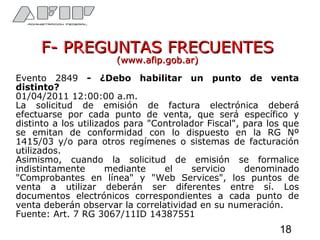 F- PREGUNTAS FRECUENTESF- PREGUNTAS FRECUENTES
(www.afip.gob.ar)(www.afip.gob.ar)
Evento 2849 - ¿Debo habilitar un punto de venta
distinto?
01/04/2011 12:00:00 a.m.
La solicitud de emisión de factura electrónica deberá
efectuarse por cada punto de venta, que será específico y
distinto a los utilizados para "Controlador Fiscal", para los que
se emitan de conformidad con lo dispuesto en la RG Nº
1415/03 y/o para otros regímenes o sistemas de facturación
utilizados.
Asimismo, cuando la solicitud de emisión se formalice
indistintamente mediante el servicio denominado
"Comprobantes en línea" y "Web Services", los puntos de
venta a utilizar deberán ser diferentes entre sí. Los
documentos electrónicos correspondientes a cada punto de
venta deberán observar la correlatividad en su numeración.
Fuente: Art. 7 RG 3067/11ID 14387551
18
 