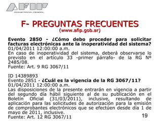 F- PREGUNTAS FRECUENTESF- PREGUNTAS FRECUENTES
(www.afip.gob.ar)(www.afip.gob.ar)
Evento 2850 - ¿Cómo debo proceder para solicitar
facturas electrónicas ante la inoperatividad del sistema?
01/04/2011 12:00:00 a.m.
En caso de inoperatividad del sistema, deberá observarse lo
previsto en el artículo 33 -primer párrafo- de la RG Nº
2485/08.
Fuente: Art. 9 RG 3067/11
ID 14389893
Evento 2851 - ¿Cuál es la vigencia de la RG 3067/11?
01/04/2011 12:00:00 a.m.
Las disposiciones de la presente entrarán en vigencia a partir
del segundo día hábil siguiente al de su publicación en el
Boletín Oficial (31/03/2011), inclusive, resultando de
aplicación para las solicitudes de autorización para la emisión
de comprobantes electrónicos que se efectúen desde día 1 de
mayo de 2011, inclusive.
Fuente: Art. 12 RG 3067/11 19
 