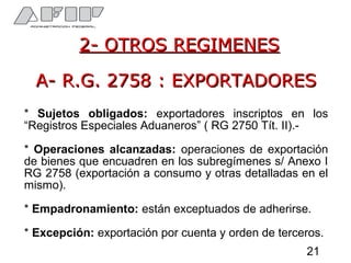 2- OTROS REGIMENES2- OTROS REGIMENES
A- R.G. 2758 : EXPORTADORESA- R.G. 2758 : EXPORTADORES
* Sujetos obligados: exportadores inscriptos en los
“Registros Especiales Aduaneros” ( RG 2750 Tít. II).-
* Operaciones alcanzadas: operaciones de exportación
de bienes que encuadren en los subregímenes s/ Anexo I
RG 2758 (exportación a consumo y otras detalladas en el
mismo).
* Empadronamiento: están exceptuados de adherirse.
* Excepción: exportación por cuenta y orden de terceros.
21
 