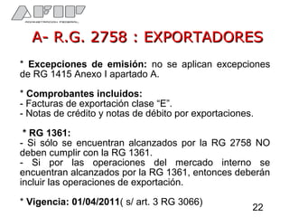 A- R.G. 2758 : EXPORTADORESA- R.G. 2758 : EXPORTADORES
* Excepciones de emisión: no se aplican excepciones
de RG 1415 Anexo I apartado A.
* Comprobantes incluidos:
- Facturas de exportación clase “E”.
- Notas de crédito y notas de débito por exportaciones.
* RG 1361:
- Si sólo se encuentran alcanzados por la RG 2758 NO
deben cumplir con la RG 1361.
- Si por las operaciones del mercado interno se
encuentran alcanzados por la RG 1361, entonces deberán
incluir las operaciones de exportación.
* Vigencia: 01/04/2011( s/ art. 3 RG 3066)
22
 