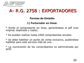 A- R.G. 2758 : EXPORTADORESA- R.G. 2758 : EXPORTADORES
Formas de EmisiónFormas de Emisión
1) Facturador en línea:
* Emite el comprobante en línea, generándose el pdf (con
original, duplicado y copia).
* Se pueden realizar hasta 2400 comprobantes anuales.
* Se debe habilitar un punto de venta exclusivo, pudiéndose
habilitar para este servicio más de uno.
* La numeración de los comprobantes es administrada por
AFIP.
23
 