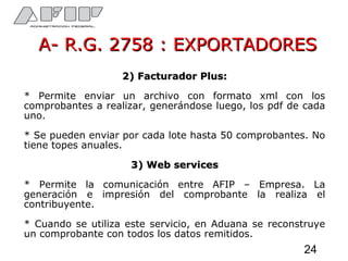 A- R.G. 2758 : EXPORTADORESA- R.G. 2758 : EXPORTADORES
2) Facturador Plus:2) Facturador Plus:
* Permite enviar un archivo con formato xml con los
comprobantes a realizar, generándose luego, los pdf de cada
uno.
* Se pueden enviar por cada lote hasta 50 comprobantes. No
tiene topes anuales.
3) Web services3) Web services
* Permite la comunicación entre AFIP – Empresa. La
generación e impresión del comprobante la realiza el
contribuyente.
* Cuando se utiliza este servicio, en Aduana se reconstruye
un comprobante con todos los datos remitidos.
24
 