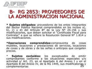 B- RG 2853: PROVEEDORES DEB- RG 2853: PROVEEDORES DE
LA ADMINISTRACION NACIONALLA ADMINISTRACION NACIONAL
* Sujetos obligados: proveedores de los entes integrantes
del Sector Público Nacional comprendidos en los incisos a),
b), c) y d) del Artículo 8º de la Ley Nº 24.156 y sus
modificaciones, que deban solicitar el "Certificado Fiscal para
Contratar" a que se refiere la Resolución General N° 1.814 y
sus modificaciones.
*Operaciones comprendidas:compraventa de cosas
muebles, locaciones y prestaciones de servicios, locaciones
de cosas y de obras y de las señas o anticipos que congelen
precios.
* Sujetos excluidos: los exceptuados de emitir
comprobantes conforme a las situaciones especiales y/o
actividad s/ Art. 23, en el Apartado A del Anexo I y en el
Apartado B del Anexo IV, de la RG 1445, sus modificatorias y
complementarias 25
 