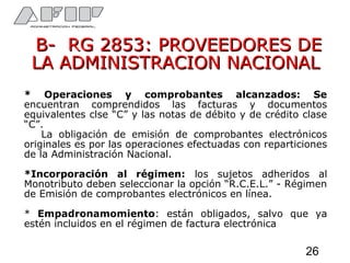 B- RG 2853: PROVEEDORES DEB- RG 2853: PROVEEDORES DE
LA ADMINISTRACION NACIONALLA ADMINISTRACION NACIONAL
* Operaciones y comprobantes alcanzados: Se
encuentran comprendidos las facturas y documentos
equivalentes clse “C” y las notas de débito y de crédito clase
“C”.
La obligación de emisión de comprobantes electrónicos
originales es por las operaciones efectuadas con reparticiones
de la Administración Nacional.
*Incorporación al régimen: los sujetos adheridos al
Monotributo deben seleccionar la opción “R.C.E.L.” - Régimen
de Emisión de comprobantes electrónicos en línea.
* Empadronamomiento: están obligados, salvo que ya
estén incluidos en el régimen de factura electrónica
26
 