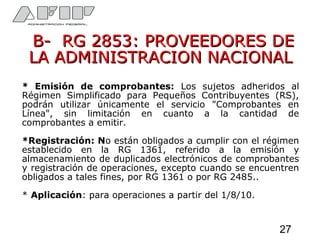 B- RG 2853: PROVEEDORES DEB- RG 2853: PROVEEDORES DE
LA ADMINISTRACION NACIONALLA ADMINISTRACION NACIONAL
* Emisión de comprobantes: Los sujetos adheridos al
Régimen Simplificado para Pequeños Contribuyentes (RS),
podrán utilizar únicamente el servicio "Comprobantes en
Línea", sin limitación en cuanto a la cantidad de
comprobantes a emitir.
*Registración: No están obligados a cumplir con el régimen
establecido en la RG 1361, referido a la emisión y
almacenamiento de duplicados electrónicos de comprobantes
y registración de operaciones, excepto cuando se encuentren
obligados a tales fines, por RG 1361 o por RG 2485..
* Aplicación: para operaciones a partir del 1/8/10.
27
 