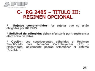 C- RG 2485 – TITULO III:C- RG 2485 – TITULO III:
REGIMEN OPCIONALREGIMEN OPCIONAL
* Sujetos comprendidos: los sujetos que no estén
obligados por RG 2485.
* Solicitud de adhesión: deben efectuarla por transferencia
electrónica de datos.
* Opción: Los contribuyentes adheridos al Régimen
Simplificado para Pequeños Contribuyentes (RS) -
Monotributo, únicamente podrán seleccionar el sistema
"R.C.E.L.".
28
 