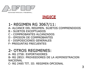 INDICEINDICE
1- REGIMEN RG 3067/11:1- REGIMEN RG 3067/11:
A- ALCANCE DEL REGIMEN. SUJETOS COMPRENDIDOS
B - SUJETOS EXCEPTUADOS
C - COMPROBANTES ALCANZADOS
D - EMISION DE COMPROBANTES
E - DISPOSICIONES GENERALES
F- PREGUNTAS FRECUENTES
2- OTROS REGIMENES:2- OTROS REGIMENES:
A- RG 2758: EXPORTADORES
B- RG 2853: PROVEEDORES DE LA ADMINISTRACION
NACIONAL
C- RG 2485 TIT. III: REGIMEN OPCIONAL
3
 