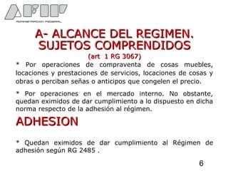 A- ALCANCE DEL REGIMEN.A- ALCANCE DEL REGIMEN.
SUJETOS COMPRENDIDOSSUJETOS COMPRENDIDOS
(art 1 RG 3067)(art 1 RG 3067)
* Por operaciones de compraventa de cosas muebles,
locaciones y prestaciones de servicios, locaciones de cosas y
obras o perciban señas o anticipos que congelen el precio.
* Por operaciones en el mercado interno. No obstante,
quedan eximidos de dar cumplimiento a lo dispuesto en dicha
norma respecto de la adhesión al régimen.
ADHESIONADHESION
* Quedan eximidos de dar cumplimiento al Régimen de
adhesión según RG 2485 .
6
 