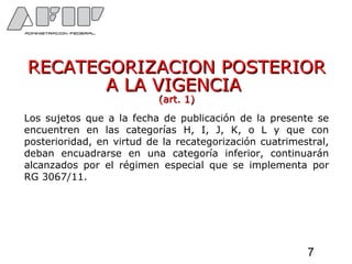 RECATEGORIZACION POSTERIORRECATEGORIZACION POSTERIOR
A LA VIGENCIAA LA VIGENCIA
(art. 1)(art. 1)
Los sujetos que a la fecha de publicación de la presente se
encuentren en las categorías H, I, J, K, o L y que con
posterioridad, en virtud de la recategorización cuatrimestral,
deban encuadrarse en una categoría inferior, continuarán
alcanzados por el régimen especial que se implementa por
RG 3067/11.
7
 