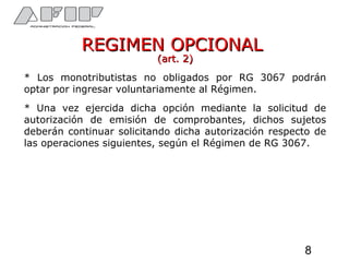 REGIMEN OPCIONALREGIMEN OPCIONAL
(art. 2)(art. 2)
* Los monotributistas no obligados por RG 3067 podrán
optar por ingresar voluntariamente al Régimen.
* Una vez ejercida dicha opción mediante la solicitud de
autorización de emisión de comprobantes, dichos sujetos
deberán continuar solicitando dicha autorización respecto de
las operaciones siguientes, según el Régimen de RG 3067.
8
 