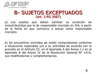 B- SUJETOS EXCEPTUADOSB- SUJETOS EXCEPTUADOS
(art. 3 RG 3067)(art. 3 RG 3067)
a) Los sujetos que deban cambiar su condición de
monotributistas por la de responsable inscripto en IVA, a partir
de la fecha en que comience a actuar como responsable
inscripto.
b) Se encuentren eximidos de emitir comprobantes conforme
a situaciones especiales y/o a su actividad de acuerdo con lo
previsto en el Artículo 23, en el Apartado A del Anexo I y en el
Apartado B del Anexo IV de la Resolución General Nº 1415,
sus modificatorias y complementarias.
9
 