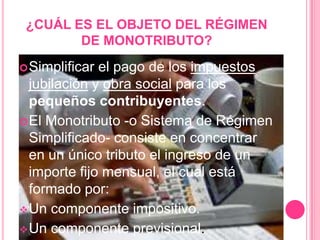 ¿CUÁL ES EL OBJETO DEL RÉGIMEN DE MONOTRIBUTO?Simplificar el pago de los impuestos jubilación y obra social para los pequeños contribuyentes.El Monotributo -o Sistema de Régimen Simplificado- consiste en concentrar en un único tributo el ingreso de un importe fijo mensual, el cual está formado por:Un componente impositivo.