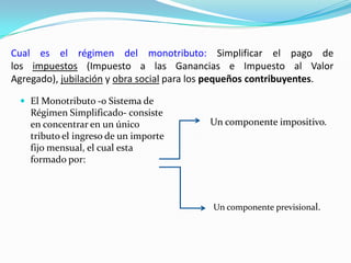 Cual es el régimen del monotributo: Simplificar el pago de los impuestos (Impuesto a las Ganancias e Impuesto al Valor Agregado), jubilación y obra social para los pequeños contribuyentes.El Monotributo -o Sistema de Régimen Simplificado- consiste en concentrar en un único tributo el ingreso de un importe fijo mensual, el cual esta formado por:Un componente impositivo.Un componente previsional.
