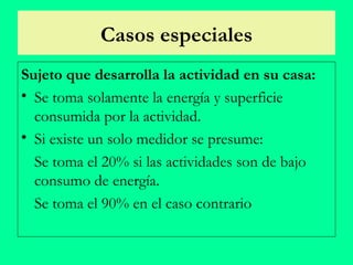 Casos especiales Sujeto que desarrolla la actividad en su casa: Se toma solamente la energía y superficie consumida por la actividad. S i  existe un solo medidor se presume: Se toma  el 20% si las actividades son de bajo consumo de energía. Se toma  el 90% en el caso contrario 