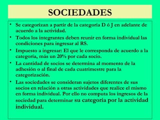 SOCIEDADES Se categorizan a partir de la categoría D ó J en adelante de acuerdo a la actividad. Todos los integrantes deben reunir en forma individual las condiciones para ingresar al RS. Impuesto a ingresar: El que le corresponda de acuerdo a la categoría, más un 20% por cada socio. La cantidad de socios se determina al momento de la adhesión o al final de cada cuatrimestre para la categorización. Las sociedades se consideran sujetos diferentes de sus socios en relación a otras actividades que realice el mismo en forma individual. Por ello no computa los ingresos de la sociedad para determinar  su categoría por la actividad individual. 