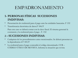 EMPADRONAMIENTO 1- PERSONAS FÍSICAS  SUCESIONES INDIVISAS: Presentación de credencial para el pago ante las entidades bancarias. F 152 Transferencia electrónica de datos.F 184/F  Para este caso se deberá contar con la clave fiscal. El sistema generará la constancia y la credencial para el pago . F. 152 2 –  SUCESIONES INDIVISAS : Cualquiera de los procedimientos antes mencionados. Se deberá presentar en la dependencia el F 183/F La credencial para el pago contendrá el código denominado: CUR – CÓDIGO ÚNICO DE REVISTA. Informa la situación que revista  