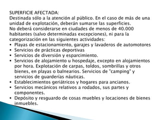 SUPERFICIE AFECTADA:
Destinada sólo a la atención al público. En el caso de más de una
unidad de explotación, deberán sumarse las superficies.
No deberá considerarse en ciudades de menos de 40.000
habitantes (salvo determinadas excepciones), ni para la
categorización en las siguientes actividades:
 Playas de estacionamiento, garajes y lavaderos de automotores
 Servicios de prácticas deportivas
 Servicios de diversión y esparcimiento.
 Servicios de alojamiento u hospedaje, excepto en alojamientos
por hora. Explotación de carpas, toldos, sombrillas y otros
bienes, en playas o balnearios. Servicios de "camping" y
servicios de guarderías náuticas.
 Establecimientos geriátricos y hogares para ancianos.
 Servicios mecánicos relativos a rodados, sus partes y
componentes.
 Depósito y resguardo de cosas muebles y locaciones de bienes
inmuebles.
 