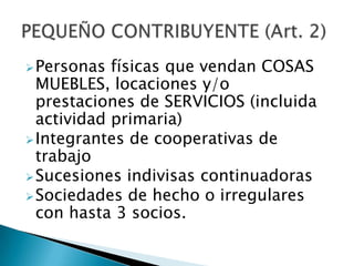 Personas físicas que vendan COSAS
MUEBLES, locaciones y/o
prestaciones de SERVICIOS (incluida
actividad primaria)
Integrantes de cooperativas de
trabajo
Sucesiones indivisas continuadoras
Sociedades de hecho o irregulares
con hasta 3 socios.
 