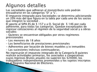 Las sociedades que adhieran al monotributo solo podrán
encuadrarse en las categorías “D” a “L”.
El impuesto integrado para Sociedades se determina adicionando
un 20% más del que figura en la tabla por cada uno de los socios
que integren la sociedad .
El aporte al SIPA ES de $ 157 y a O. Social de $ 146 por cada
adherente, para todas las categorías. Quedan exceptuados de
ingresar cotizaciones al régimen de la seguridad social y a obras
sociales:
- Quienes se encuentran obligados por otros regímenes
previsionales
- Los menores de 18 años
- Los beneficiarios de prestaciones previsionales
- Adherentes por locación de bienes muebles y/o inmuebles
- Las sucesiones indivisas continuadoras.
No ingresarán el impuesto integrado de la Categoría B quienes
realicen actividades primarias, los asociados a cooperativas
cuyos Ingresos Brutos anuales no superen los $24000, los
trabajadores independientes promovidos y los sujetos inscriptos
en el Registro Nacional de Efectores.
 