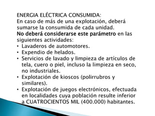 ENERGIA ELÉCTRICA CONSUMIDA:
En caso de más de una explotación, deberá
sumarse la consumida de cada unidad.
No deberá considerarse este parámetro en las
siguientes actividades:
• Lavaderos de automotores.
• Expendio de helados.
• Servicios de lavado y limpieza de artículos de
tela, cuero o piel, incluso la limpieza en seco,
no industriales.
• Explotación de kioscos (polirrubros y
similares).
• Explotación de juegos electrónicos, efectuada
en localidades cuya población resulte inferior
a CUATROCIENTOS MIL (400.000) habitantes.
 